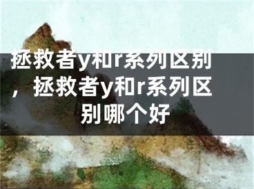 拯救者y和r系列区别，拯救者y和r系列区别哪个好