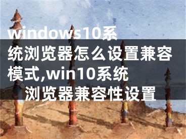 windows10系统浏览器怎么设置兼容模式,win10系统浏览器兼容性设置