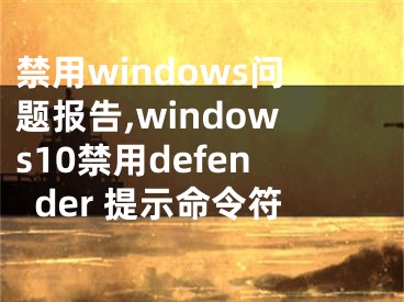 禁用windows问题报告,windows10禁用defender 提示命令符