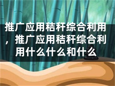 推广应用秸秆综合利用，推广应用秸秆综合利用什么什么和什么