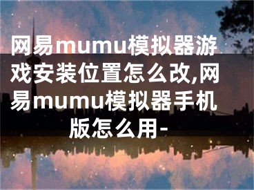 网易mumu模拟器游戏安装位置怎么改,网易mumu模拟器手机版怎么用-