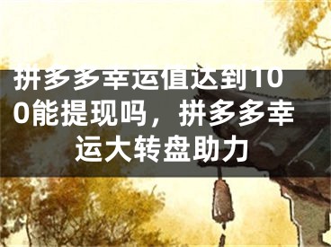 拼多多幸运值达到100能提现吗，拼多多幸运大转盘助力