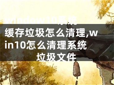 window10系统缓存垃圾怎么清理,win10怎么清理系统垃圾文件