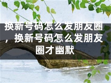 换新号码怎么发朋友圈，换新号码怎么发朋友圈才幽默