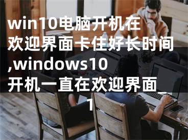 win10电脑开机在欢迎界面卡住好长时间,windows10开机一直在欢迎界面_1