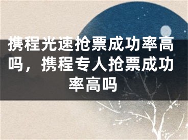 携程光速抢票成功率高吗，携程专人抢票成功率高吗