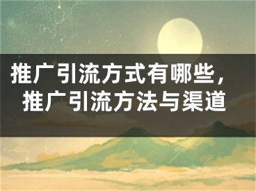 推广引流方式有哪些，推广引流方法与渠道