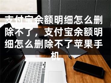 支付宝余额明细怎么删除不了，支付宝余额明细怎么删除不了苹果手机