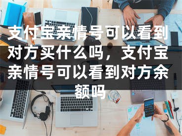 支付宝亲情号可以看到对方买什么吗，支付宝亲情号可以看到对方余额吗