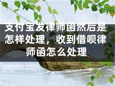 支付宝发律师函然后是怎样处理，收到借呗律师函怎么处理