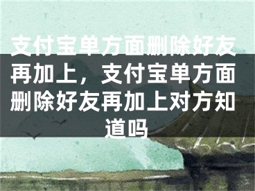 支付宝单方面删除好友再加上，支付宝单方面删除好友再加上对方知道吗