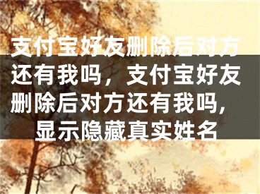 支付宝好友删除后对方还有我吗，支付宝好友删除后对方还有我吗,显示隐藏真实姓名