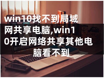 win10找不到局域网共享电脑,win10开启网络共享其他电脑看不到