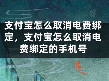 支付宝怎么取消电费绑定，支付宝怎么取消电费绑定的手机号