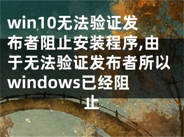 win10无法验证发布者阻止安装程序,由于无法验证发布者所以windows已经阻止
