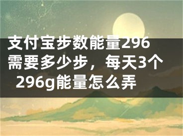 支付宝步数能量296需要多少步，每天3个296g能量怎么弄 