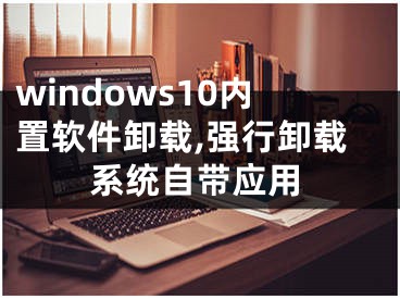 windows10内置软件卸载,强行卸载系统自带应用