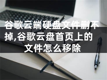 谷歌云端硬盘文件删不掉,谷歌云盘首页上的文件怎么移除