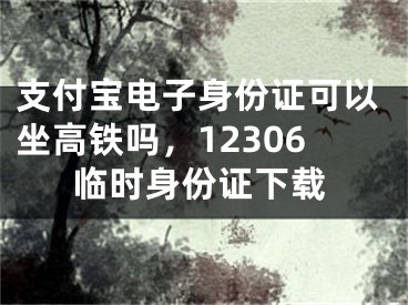 支付宝电子身份证可以坐高铁吗，12306临时身份证下载