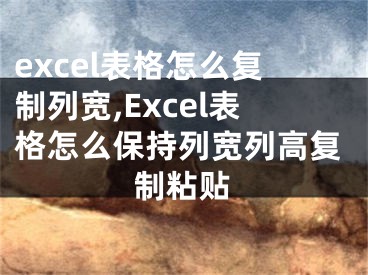 excel表格怎么复制列宽,Excel表格怎么保持列宽列高复制粘贴