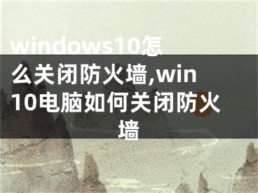windows10怎么关闭防火墙,win10电脑如何关闭防火墙