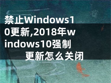 禁止Windows10更新,2018年windows10强制更新怎么关闭