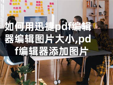 如何用迅捷pdf编辑器编辑图片大小,pdf编辑器添加图片