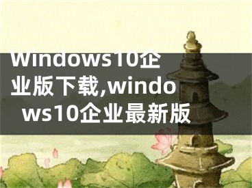 Windows10企业版下载,windows10企业最新版