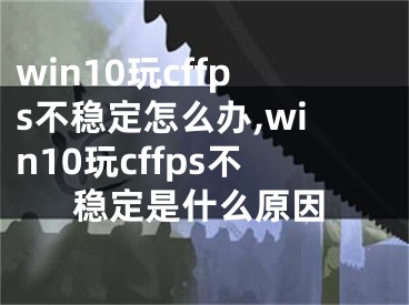 win10玩cffps不稳定怎么办,win10玩cffps不稳定是什么原因