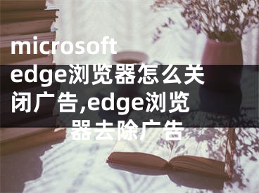 microsoft edge浏览器怎么关闭广告,edge浏览器去除广告