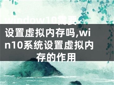 window10需要设置虚拟内存吗,win10系统设置虚拟内存的作用