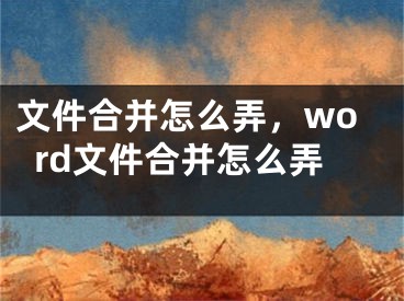 文件合并怎么弄，word文件合并怎么弄