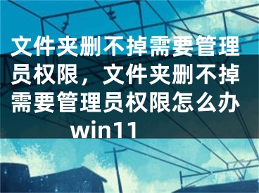 文件夹删不掉需要管理员权限，文件夹删不掉需要管理员权限怎么办win11