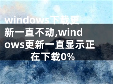 windows下载更新一直不动,windows更新一直显示正在下载0%