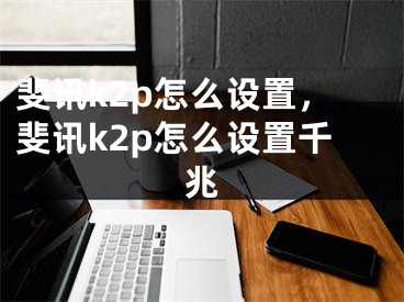 斐讯k2p怎么设置，斐讯k2p怎么设置千兆