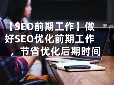 【SEO前期工作】做好SEO优化前期工作，节省优化后期时间