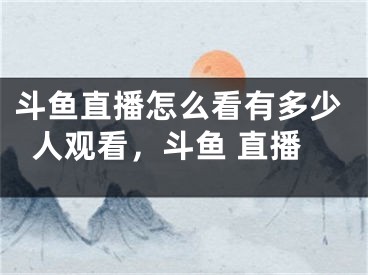 斗鱼直播怎么看有多少人观看，斗鱼 直播