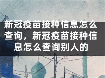 新冠疫苗接种信息怎么查询，新冠疫苗接种信息怎么查询别人的