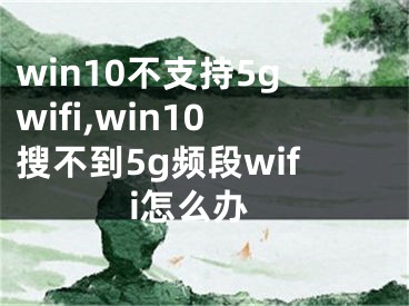 win10不支持5gwifi,win10搜不到5g频段wifi怎么办
