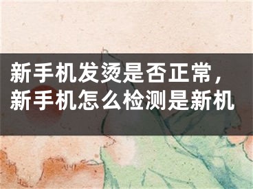 新手机发烫是否正常，新手机怎么检测是新机
