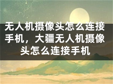 无人机摄像头怎么连接手机，大疆无人机摄像头怎么连接手机