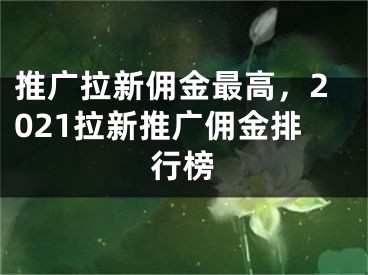 推广拉新佣金最高，2021拉新推广佣金排行榜