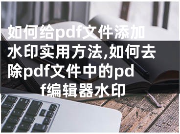 如何给pdf文件添加水印实用方法,如何去除pdf文件中的pdf编辑器水印