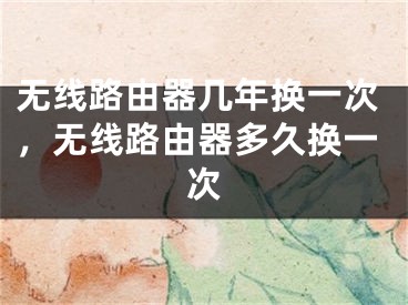 无线路由器几年换一次，无线路由器多久换一次