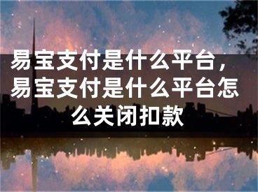 易宝支付是什么平台，易宝支付是什么平台怎么关闭扣款