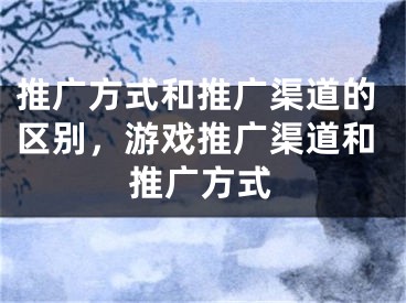 推广方式和推广渠道的区别，游戏推广渠道和推广方式