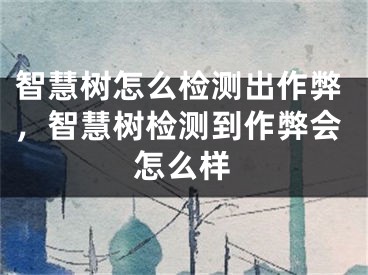 智慧树怎么检测出作弊，智慧树检测到作弊会怎么样