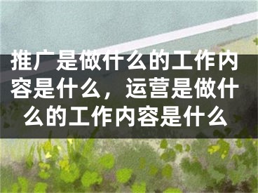 推广是做什么的工作内容是什么，运营是做什么的工作内容是什么