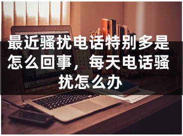 最近骚扰电话特别多是怎么回事，每天电话骚扰怎么办