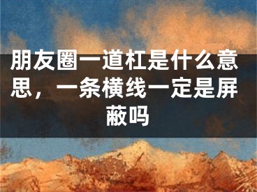 朋友圈一道杠是什么意思，一条横线一定是屏蔽吗